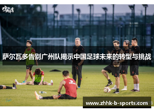 萨尔瓦多告别广州队揭示中国足球未来的转型与挑战