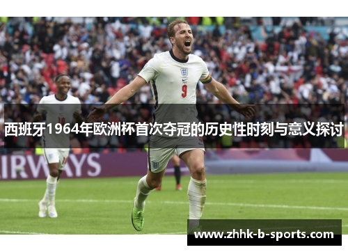 西班牙1964年欧洲杯首次夺冠的历史性时刻与意义探讨