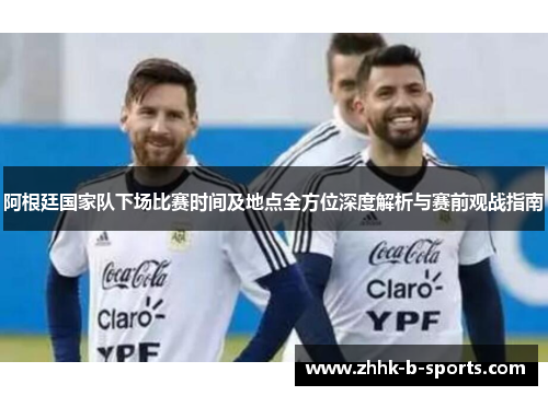 阿根廷国家队下场比赛时间及地点全方位深度解析与赛前观战指南