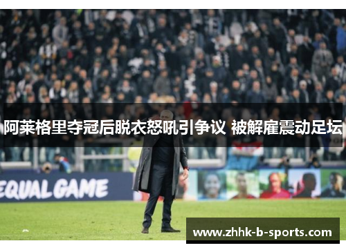 阿莱格里夺冠后脱衣怒吼引争议 被解雇震动足坛
